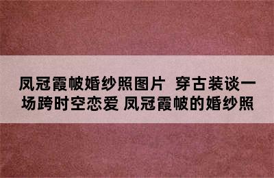 凤冠霞帔婚纱照图片  穿古装谈一场跨时空恋爱 凤冠霞帔的婚纱照